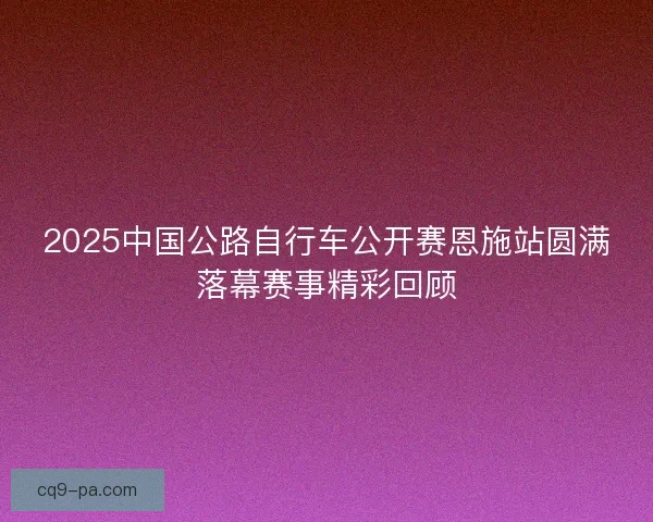 2025中国公路自行车公开赛恩施站圆满落幕赛事精彩回顾
